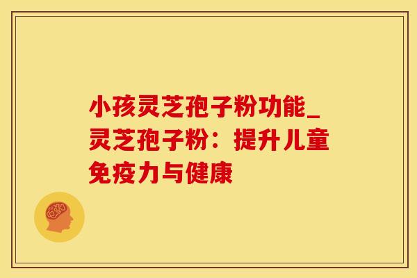 小孩灵芝孢子粉功能_灵芝孢子粉：提升儿童免疫力与健康