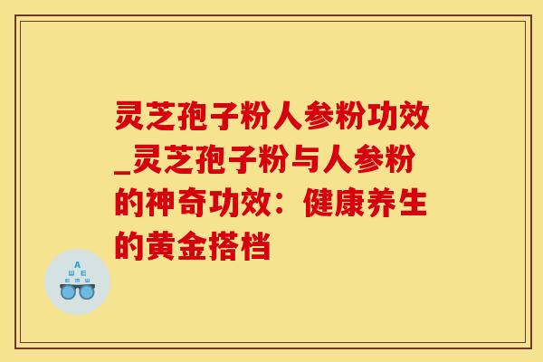 灵芝孢子粉人参粉功效_灵芝孢子粉与人参粉的神奇功效：健康养生的黄金搭档