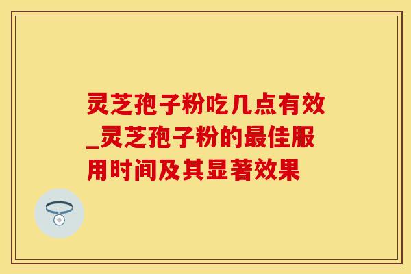 灵芝孢子粉吃几点有效_灵芝孢子粉的最佳服用时间及其显著效果