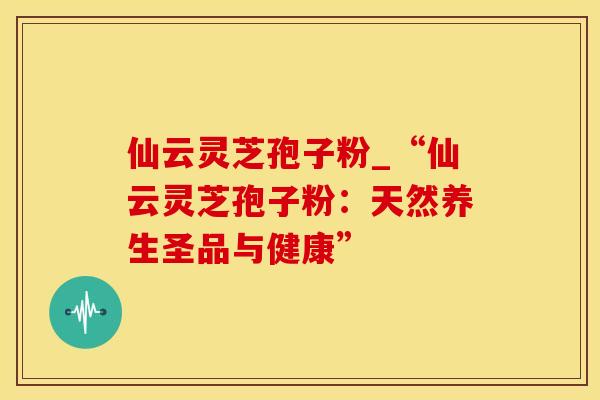 仙云灵芝孢子粉_“仙云灵芝孢子粉:天然养生圣品与健康” 仙云灵芝孢子粉_“仙云灵芝孢子粉:天然养生圣品与健康”