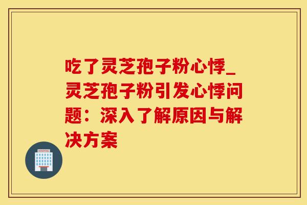 吃了灵芝孢子粉心悸_灵芝孢子粉引发心悸问题:深入了解原因与解决方案 吃了灵芝孢子粉心悸_灵芝孢子粉引发心悸问题:深入了解原因与解决方案