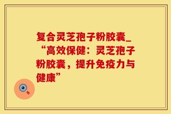 复合灵芝孢子粉胶囊_“高效保健：灵芝孢子粉胶囊，提升免疫力与健康”