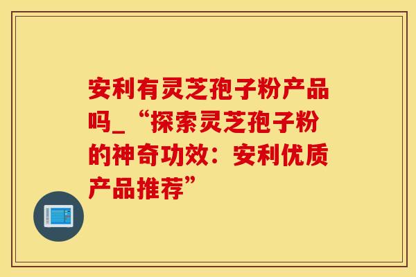 安利有灵芝孢子粉产品吗_“探索灵芝孢子粉的神奇功效：安利优质产品推荐”