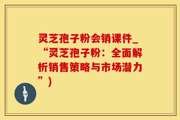 灵芝孢子粉会销课件_“灵芝孢子粉：全面解析销售策略与市场潜力”)