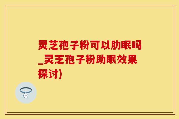 灵芝孢子粉可以肋眠吗_灵芝孢子粉助眠效果探讨)