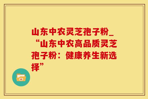 山东中农灵芝孢子粉_“山东中农高品质灵芝孢子粉：健康养生新选择”