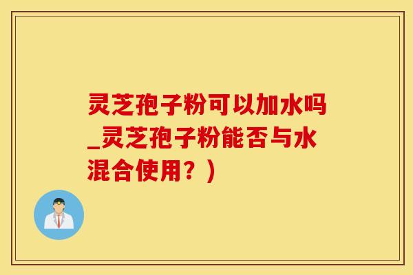 灵芝孢子粉可以加水吗_灵芝孢子粉能否与水混合使用？)