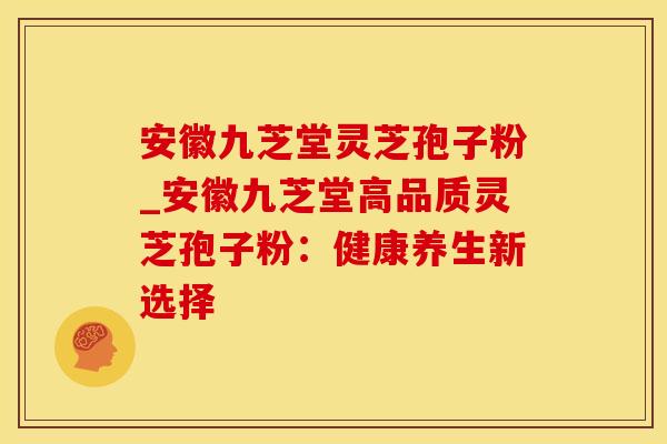 安徽九芝堂灵芝孢子粉_安徽九芝堂高品质灵芝孢子粉：健康养生新选择
