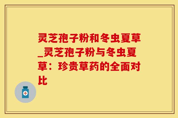 灵芝孢子粉和冬虫夏草_灵芝孢子粉与冬虫夏草：珍贵草药的全面对比