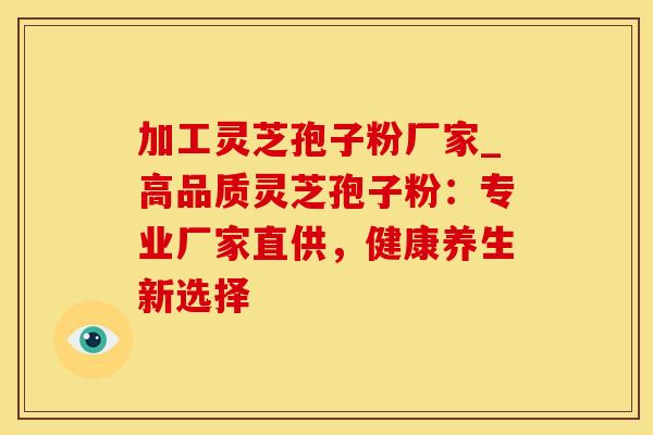 加工灵芝孢子粉厂家_高品质灵芝孢子粉：专业厂家直供，健康养生新选择