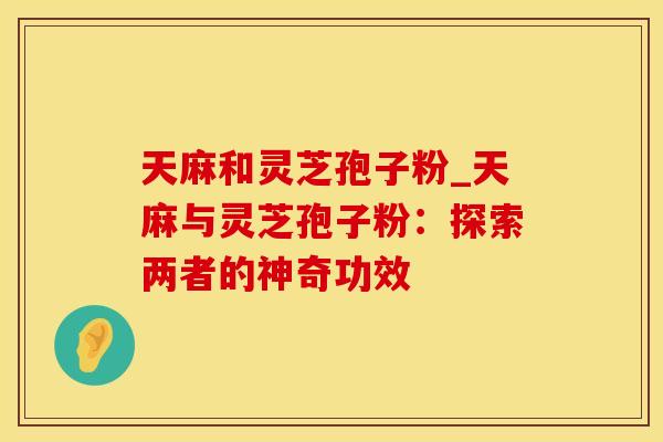天麻和灵芝孢子粉_天麻与灵芝孢子粉：探索两者的神奇功效