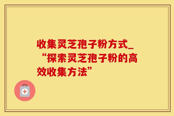 收集灵芝孢子粉方式_“探索灵芝孢子粉的高效收集方法”