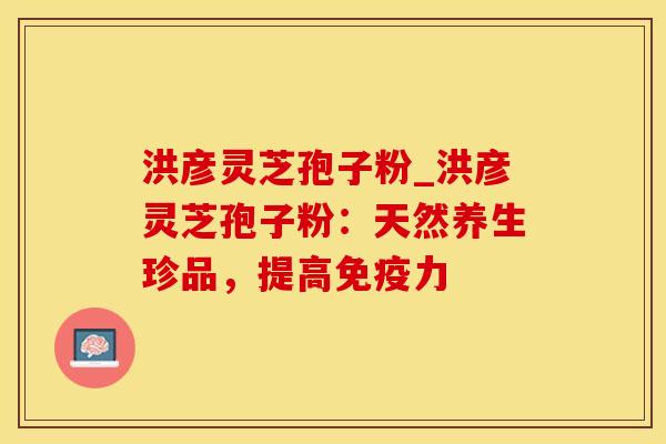 洪彦灵芝孢子粉_洪彦灵芝孢子粉：天然养生珍品，提高免疫力