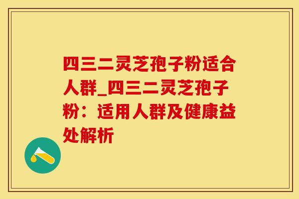 四三二灵芝孢子粉适合人群_四三二灵芝孢子粉：适用人群及健康益处解析