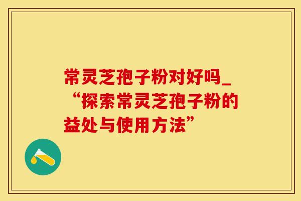 常灵芝孢子粉对好吗_“探索常灵芝孢子粉的益处与使用方法”