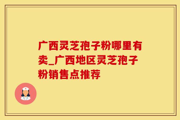广西灵芝孢子粉哪里有卖_广西地区灵芝孢子粉销售点推荐 广西灵芝孢子粉哪里有卖_广西地区灵芝孢子粉销售点推荐