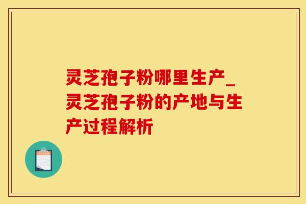 灵芝孢子粉哪里生产_灵芝孢子粉的产地与生产过程解析