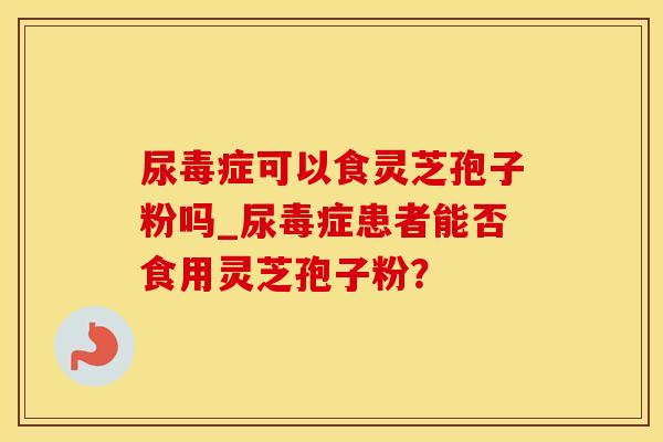尿毒症可以食灵芝孢子粉吗_尿毒症患者能否食用灵芝孢子粉？