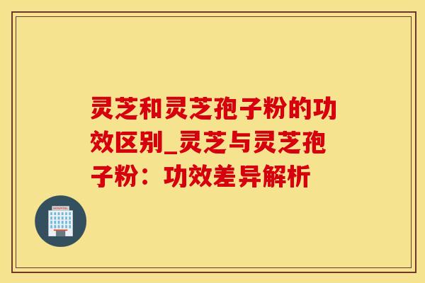 灵芝和灵芝孢子粉的功效区别_灵芝与灵芝孢子粉：功效差异解析