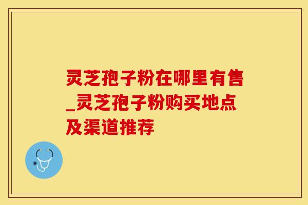 灵芝孢子粉在哪里有售_灵芝孢子粉购买地点及渠道推荐