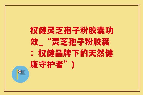 权健灵芝孢子粉胶囊功效_“灵芝孢子粉胶囊:权健品牌下的天然健康守护者”) 权健灵芝孢子粉胶囊功效_“灵芝孢子粉胶囊:权健品牌下的天然健康守护者”)