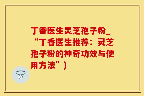 丁香医生灵芝孢子粉_“丁香医生推荐：灵芝孢子粉的神奇功效与使用方法”)