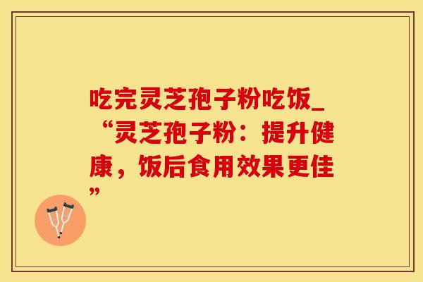 吃完灵芝孢子粉吃饭_“灵芝孢子粉：提升健康，饭后食用效果更佳”