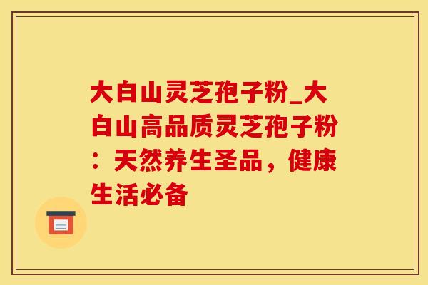大白山灵芝孢子粉_大白山高品质灵芝孢子粉：天然养生圣品，健康生活必备