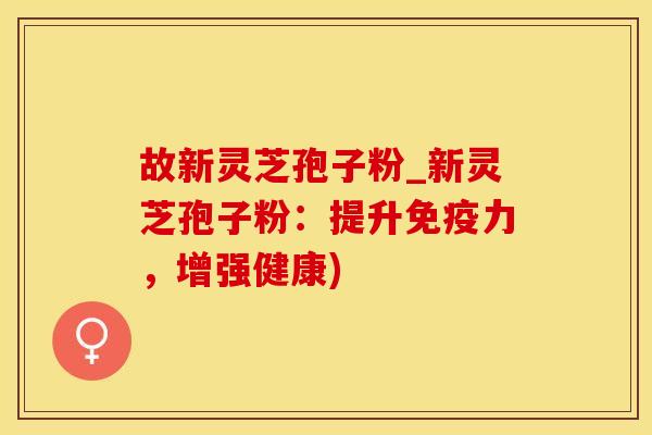 故新灵芝孢子粉_新灵芝孢子粉：提升免疫力，增强健康)