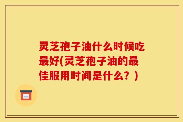 灵芝孢子油什么时候吃最好(灵芝孢子油的最佳服用时间是什么？)