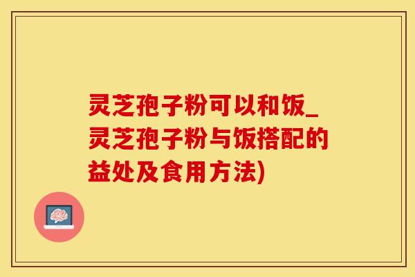 灵芝孢子粉可以和饭_灵芝孢子粉与饭搭配的益处及食用方法)