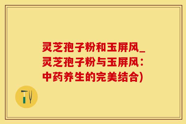 灵芝孢子粉和玉屏风_灵芝孢子粉与玉屏风：中药养生的完美结合)