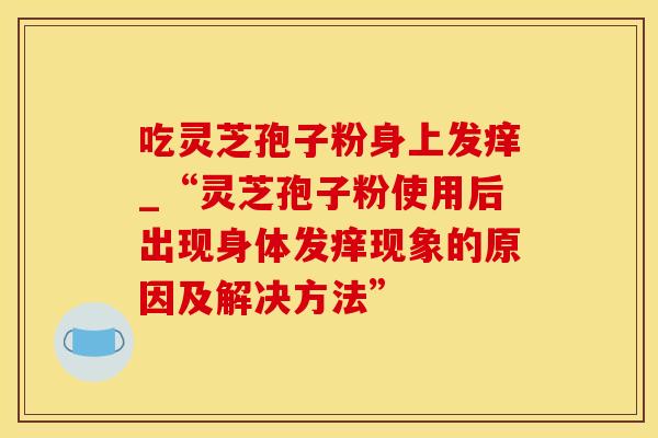 吃灵芝孢子粉身上发痒_“灵芝孢子粉使用后出现身体发痒现象的原因及解决方法”