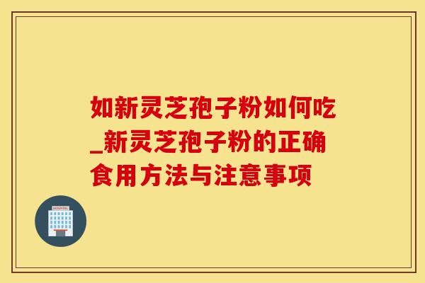 如新灵芝孢子粉如何吃_新灵芝孢子粉的正确食用方法与注意事项