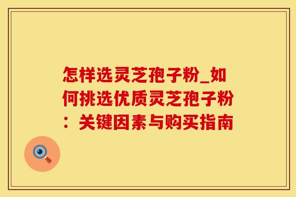 怎样选灵芝孢子粉_如何挑选优质灵芝孢子粉：关键因素与购买指南