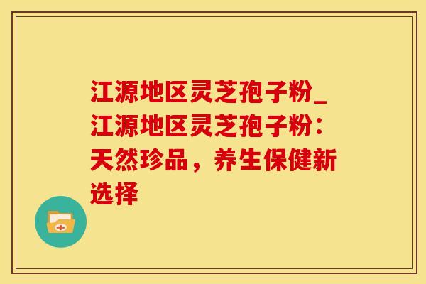 江源地区灵芝孢子粉_江源地区灵芝孢子粉：天然珍品，养生保健新选择