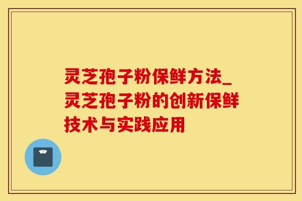 灵芝孢子粉保鲜方法_灵芝孢子粉的创新保鲜技术与实践应用