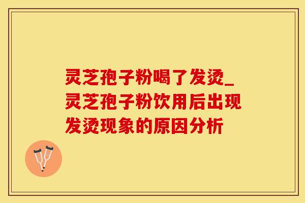 灵芝孢子粉喝了发烫_灵芝孢子粉饮用后出现发烫现象的原因分析