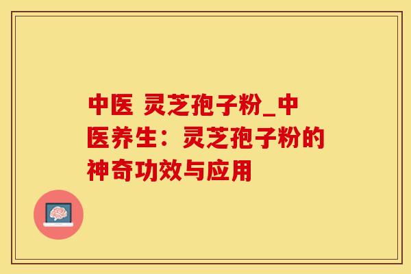 中医 灵芝孢子粉_中医养生：灵芝孢子粉的神奇功效与应用