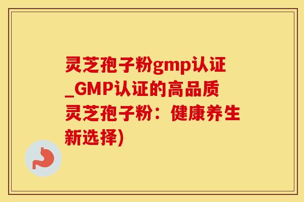 灵芝孢子粉gmp认证_GMP认证的高品质灵芝孢子粉：健康养生新选择)