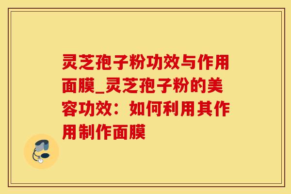 灵芝孢子粉功效与作用面膜_灵芝孢子粉的美容功效：如何利用其作用制作面膜