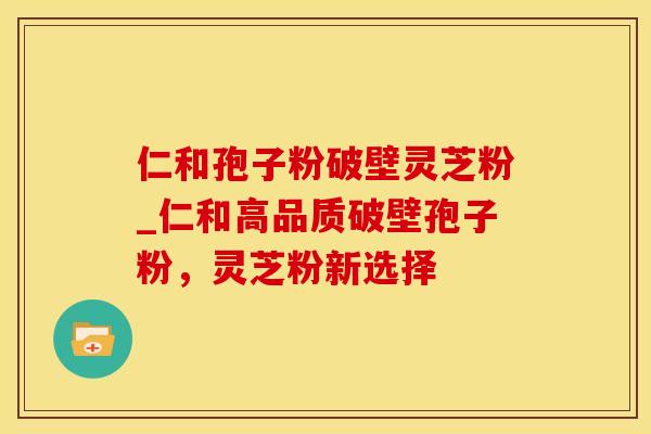 仁和孢子粉破壁灵芝粉_仁和高品质破壁孢子粉，灵芝粉新选择