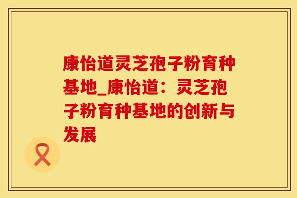 康怡道灵芝孢子粉育种基地_康怡道:灵芝孢子粉育种基地的创新与发展 康怡道灵芝孢子粉育种基地_康怡道:灵芝孢子粉育种基地的创新与发展