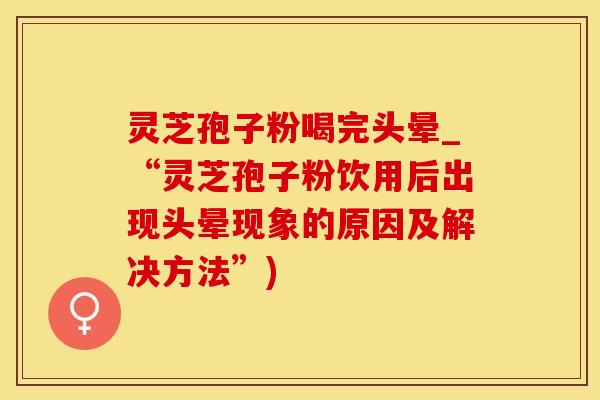 灵芝孢子粉喝完头晕_“灵芝孢子粉饮用后出现头晕现象的原因及解决方法”)