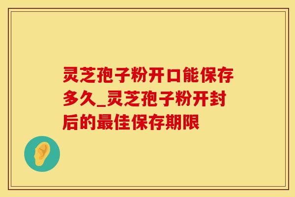 灵芝孢子粉开口能保存多久_灵芝孢子粉开封后的最佳保存期限