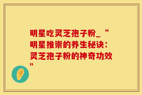 明星吃灵芝孢子粉_“明星推崇的养生秘诀:灵芝孢子粉的神奇功效” 明星吃灵芝孢子粉_“明星推崇的养生秘诀:灵芝孢子粉的神奇功效”