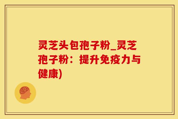灵芝头包孢子粉_灵芝孢子粉：提升免疫力与健康)