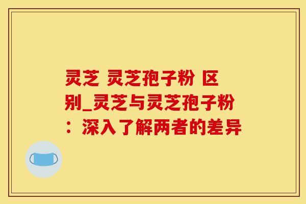 灵芝 灵芝孢子粉 区别_灵芝与灵芝孢子粉：深入了解两者的差异
