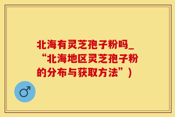 北海有灵芝孢子粉吗_“北海地区灵芝孢子粉的分布与获取方法”)