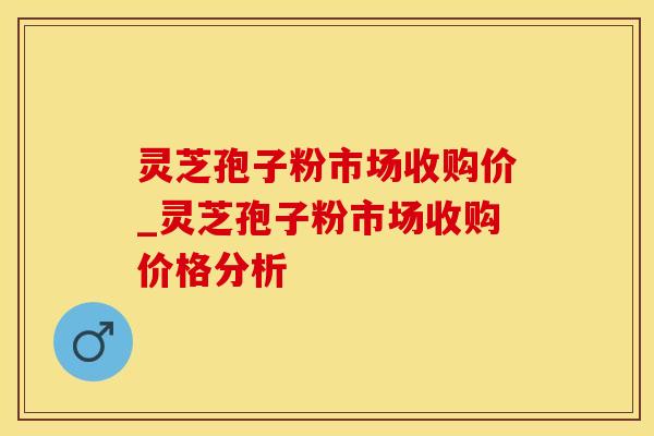 灵芝孢子粉市场收购价_灵芝孢子粉市场收购价格分析